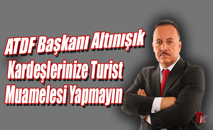 ATDF BAŞKANI ALTINIŞIK KARDEŞLERİNİZE TURİST MUAMELESİ YAPMAYIN