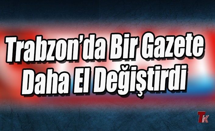 TRABZON'DA BİR GAZETE DAHA EL DEĞİŞTİRDİ