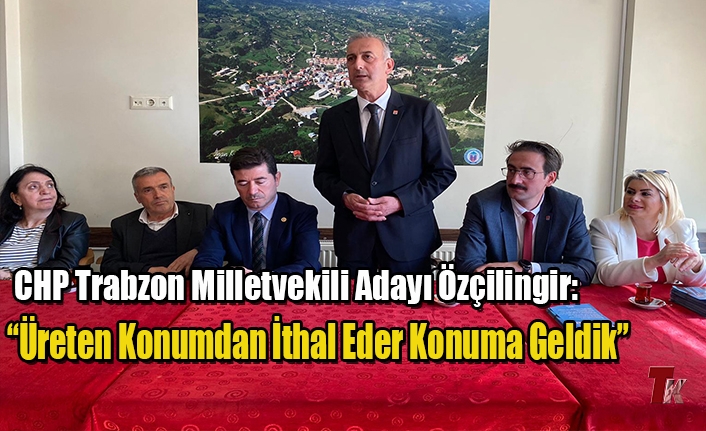 CHP TRABZON MİLLETVEKİLİ ADAYI ÖZÇİLİNGİR: “ÜRETEN KONUMDAN İTHAL EDER KONUMA GELDİK”