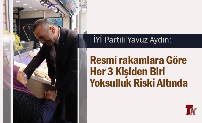 İYİ PARTİLİ YAVUZ AYDIN: RESMİ RAKAMLARA GÖRE HER 3 KİŞİDEN BİRİ YOKSULLUK RİSKİ ALTINDA