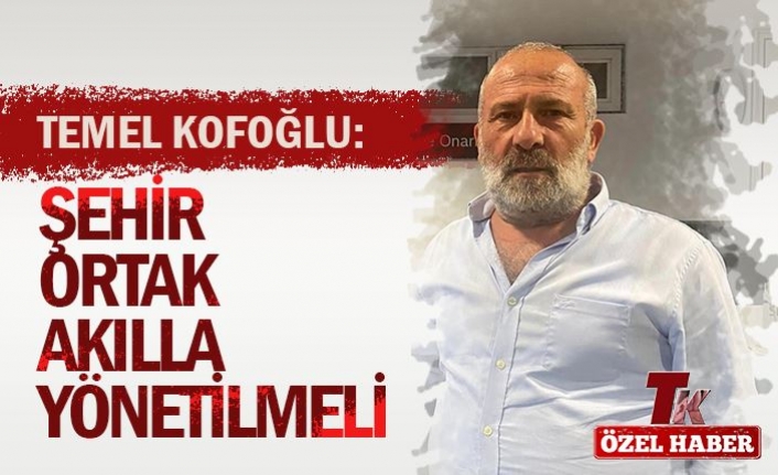 KOFOĞLU “ŞEHİR ORTAK AKILLA YÖNETİLMELİ”