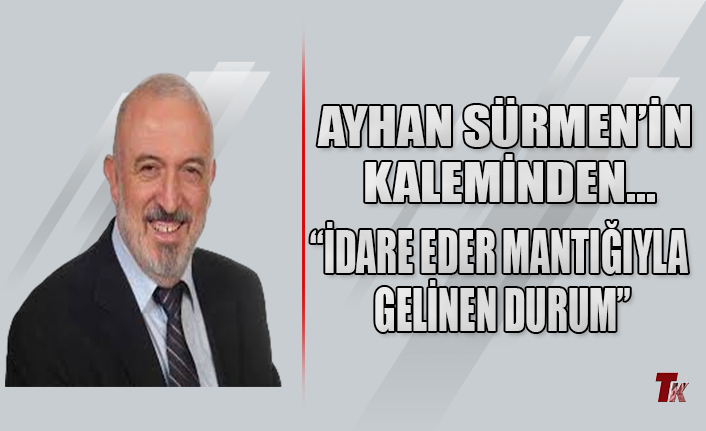 AYHAN SÜRMEN’İN KALEMİNDEN “İDARE EDER MANTIĞIYLA GELİNEN DURUM"